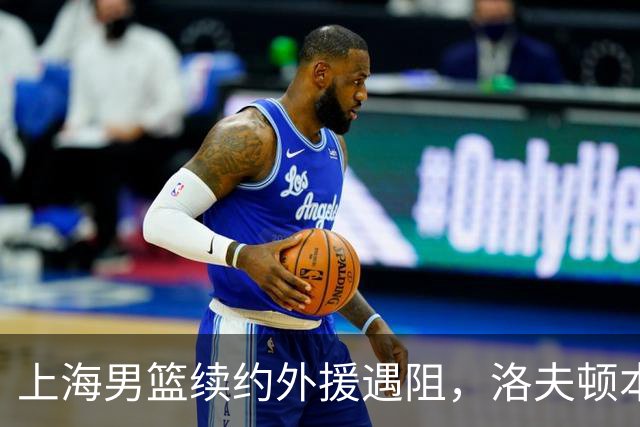 上海男篮续约外援遇阻，洛夫顿本人发声：他们不想让我回去！