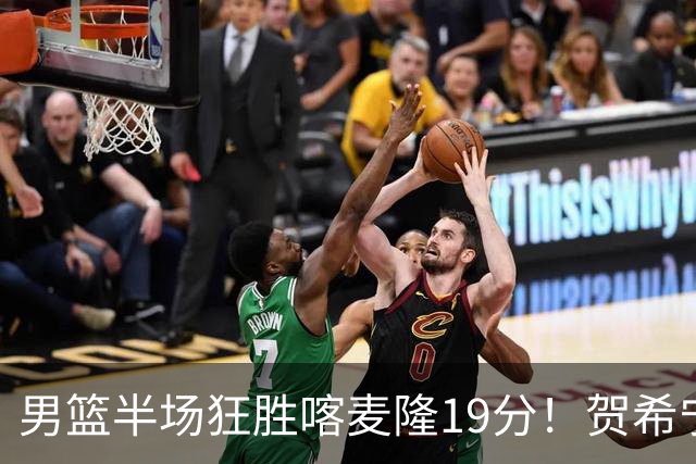 男篮半场狂胜喀麦隆19分！贺希宁+4将齐爆，全队命中率出奇高！